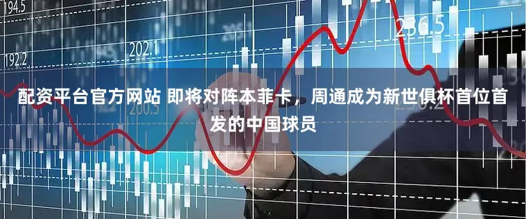 配资平台官方网站 即将对阵本菲卡，周通成为新世俱杯首位首发的中国球员