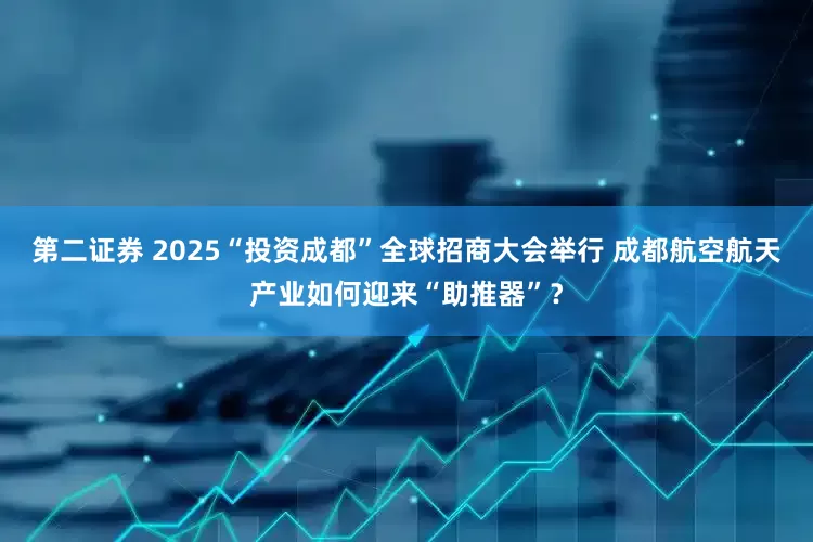 第二证券 2025“投资成都”全球招商大会举行 成都航空航天产业如何迎来“助推器”？