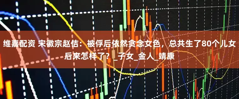 维嘉配资 宋徽宗赵佶：被俘后依然贪念女色，总共生了80个儿女后来怎样了？_子女_金人_靖康