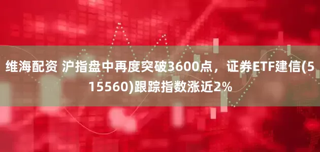 维海配资 沪指盘中再度突破3600点，证券ETF建信(515560)跟踪指数涨近2%