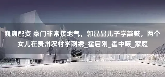 巍巍配资 豪门非常接地气，郭晶晶儿子学敲鼓，两个女儿在贵州农村学刺绣_霍启刚_霍中曦_家庭