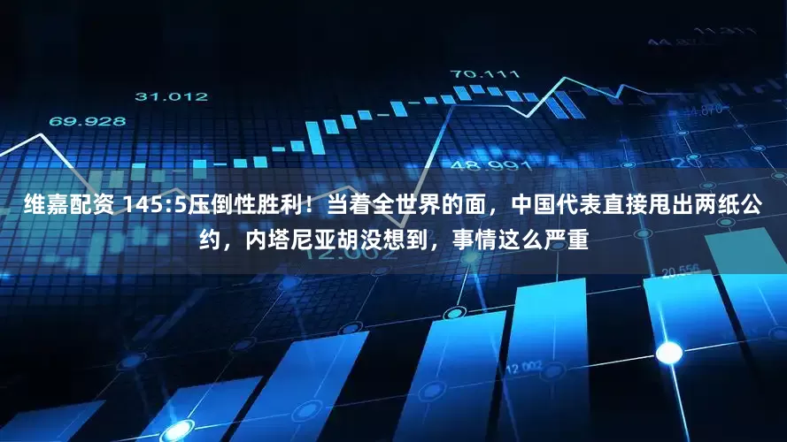 维嘉配资 145:5压倒性胜利！当着全世界的面，中国代表直接甩出两纸公约，内塔尼亚胡没想到，事情这么严重