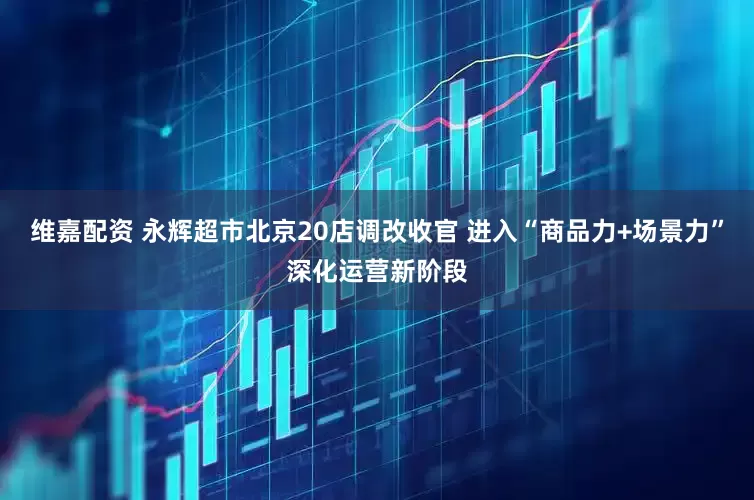 维嘉配资 永辉超市北京20店调改收官 进入“商品力+场景力”深化运营新阶段